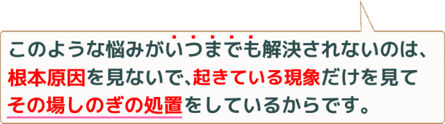 このような悩みがいつまでも解決されないのは根本原因を見ないで起きている現象だけを見てその場しのぎの処置をしているからです。