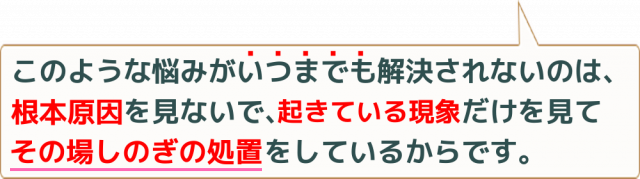 このような悩みがいつまでも解決されないのは、根本原因を見ないで、起きている現象だけを見てその場しのぎの処置をしているからです。