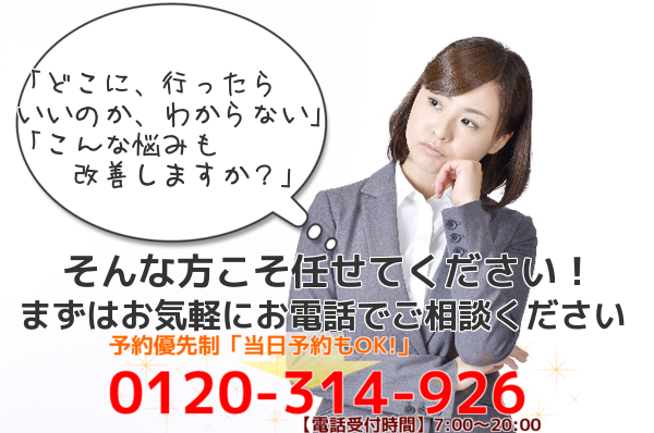 どこに、行ったらいいのか、わからない こんな悩みも改善しますか? そんな方こそ任せてください! まずはお気軽にお電話でご相談ください 予約優先制 当日予約もOK! 0120-314-926 電話受付時間7:00〜20:00