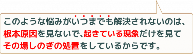 このような悩みがいつまでも解決されないのは、根本原因を見ないで、起きている現象だけを見てその場しのぎの処置をしているからです