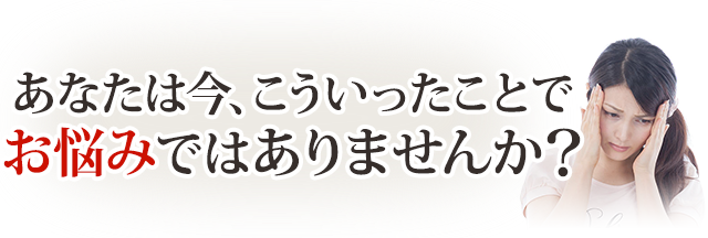 あなたは今、こういったことでお悩みではありませんか？