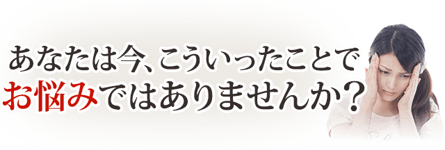 あなたは今こういったことでお悩みではありませんか?