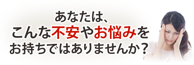 あなたは、こんな不安やお悩みはお持ちではありませんか?