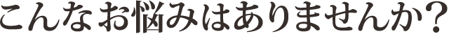 あなたは今こういったことでお悩みではありませんか？