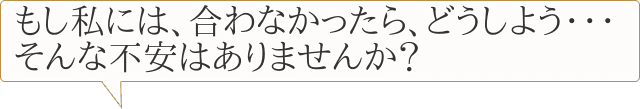 もし私には、合わなかったら、どうしよう・・・そんな不安はありませんか？