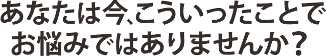 あなたは今、こういったことでお悩みではありませんか？