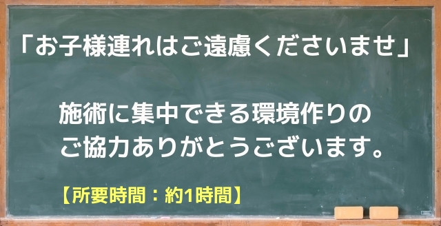 お願い　お子さま連れはご遠慮ください　施術に集中できる環境作りにご協力お願いいたします　施術時間１時間くらい