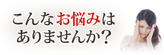 あなたは今、こういったことでお悩みではありませんか?